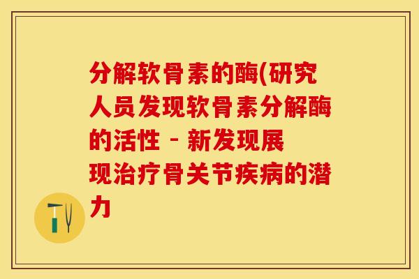 分解软骨素的酶(研究人员发现软骨素分解酶的活性 - 新发现展现治疗骨关节疾病的潜力
