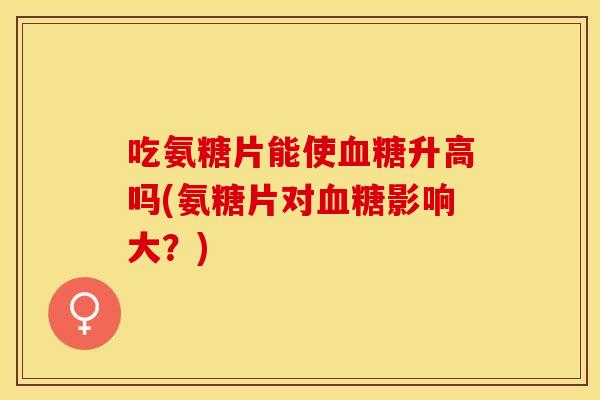 吃氨糖片能使血糖升高吗(氨糖片对血糖影响大？)