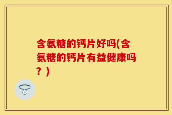 含氨糖的钙片好吗(含氨糖的钙片有益健康吗？)