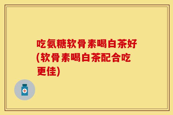 吃氨糖软骨素喝白茶好(软骨素喝白茶配合吃更佳)
