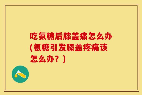 吃氨糖后膝盖痛怎么办(氨糖引发膝盖疼痛该怎么办？)