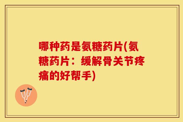 哪种药是氨糖药片(氨糖药片：缓解骨关节疼痛的好帮手)