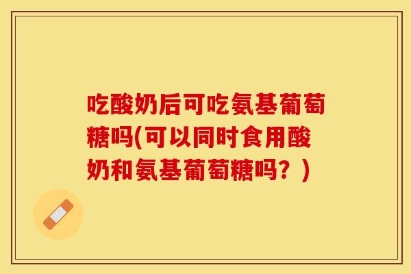 吃酸奶后可吃氨基葡萄糖吗(可以同时食用酸奶和氨基葡萄糖吗？)