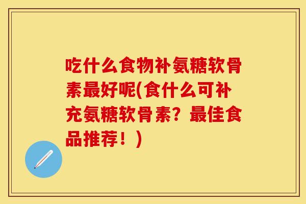 吃什么食物补氨糖软骨素最好呢(食什么可补充氨糖软骨素？最佳食品推荐！)