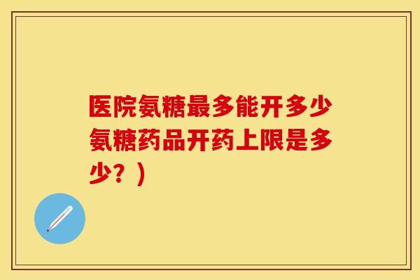 医院氨糖最多能开多少氨糖药品开药上限是多少？)