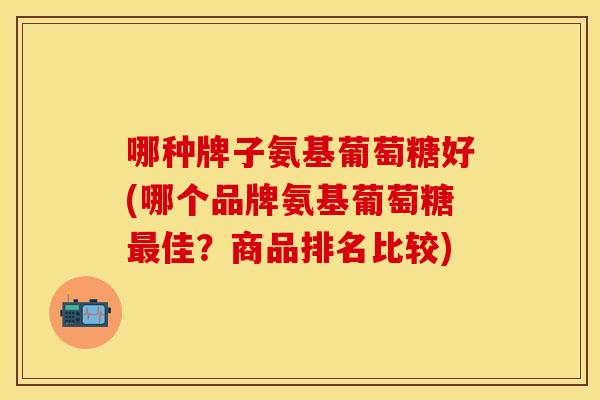 哪种牌子氨基葡萄糖好(哪个品牌氨基葡萄糖最佳？商品排名比较)