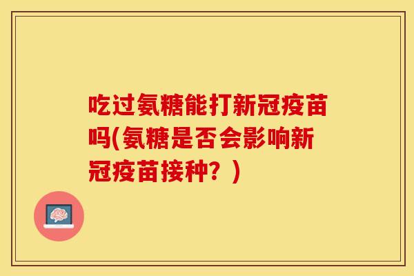 吃过氨糖能打新冠疫苗吗(氨糖是否会影响新冠疫苗接种？)