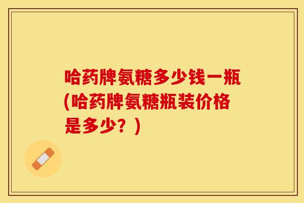 哈药牌氨糖多少钱一瓶(哈药牌氨糖瓶装价格是多少？)