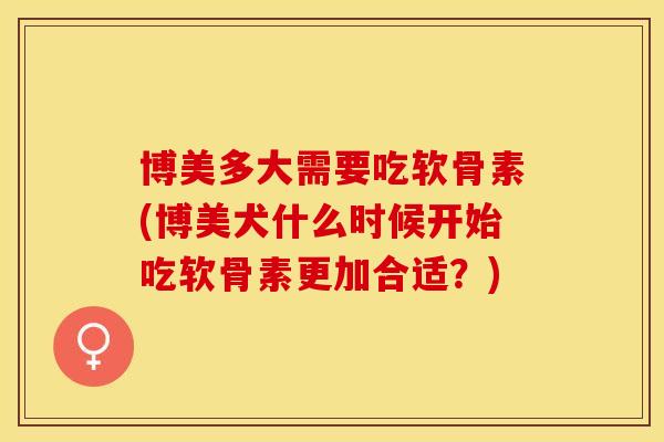 博美多大需要吃软骨素(博美犬什么时候开始吃软骨素更加合适？)