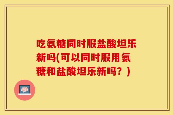 吃氨糖同时服盐酸坦乐新吗(可以同时服用氨糖和盐酸坦乐新吗？)
