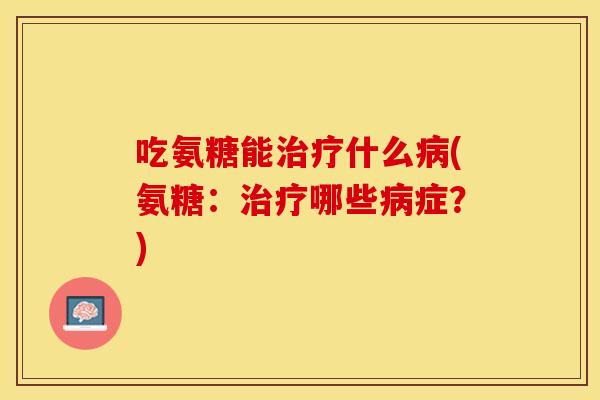 吃氨糖能治疗什么病(氨糖：治疗哪些病症？)