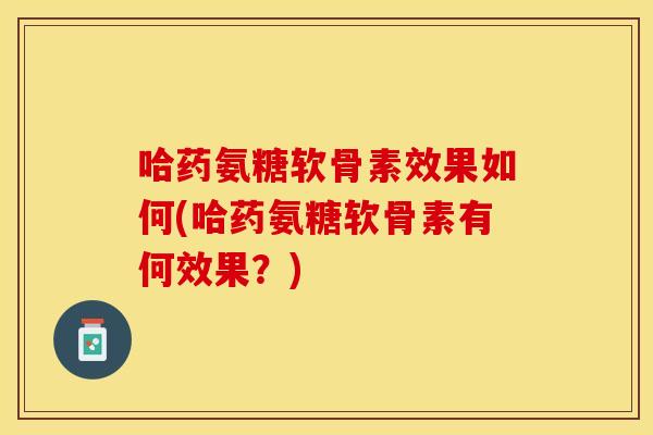 哈药氨糖软骨素效果如何(哈药氨糖软骨素有何效果？)