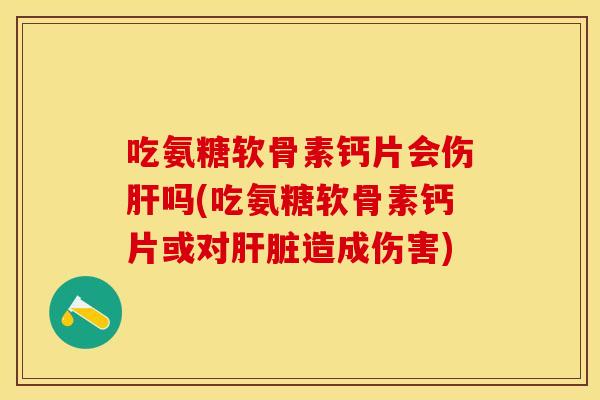 吃氨糖软骨素钙片会伤肝吗(吃氨糖软骨素钙片或对肝脏造成伤害)
