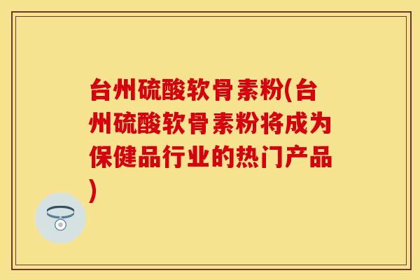台州硫酸软骨素粉(台州硫酸软骨素粉将成为保健品行业的热门产品)