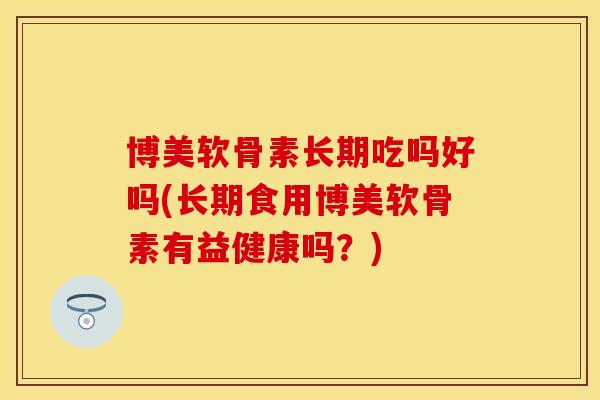 博美软骨素长期吃吗好吗(长期食用博美软骨素有益健康吗？)