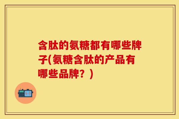 含肽的氨糖都有哪些牌子(氨糖含肽的产品有哪些品牌?) 含肽的氨糖都有哪些牌子(氨糖含肽的产品有哪些品牌?)