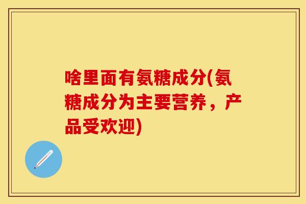 啥里面有氨糖成分(氨糖成分为主要营养，产品受欢迎)