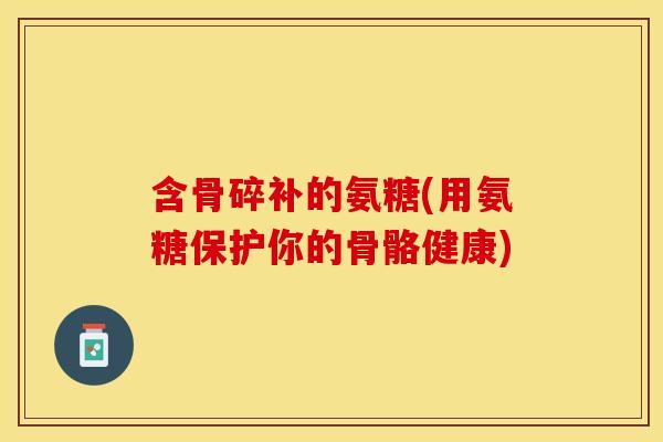 含骨碎补的氨糖(用氨糖保护你的骨骼健康)