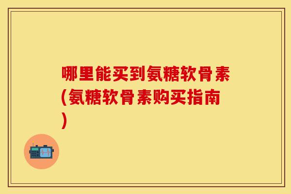哪里能买到氨糖软骨素(氨糖软骨素购买指南)