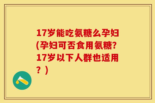 17岁能吃氨糖么孕妇(孕妇可否食用氨糖？17岁以下人群也适用？)