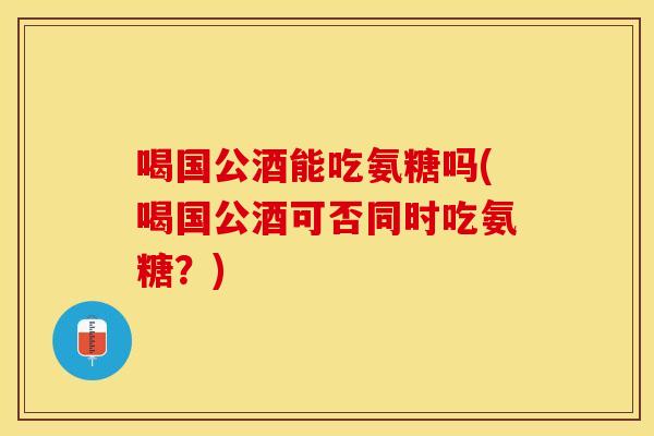 喝国公酒能吃氨糖吗(喝国公酒可否同时吃氨糖？)