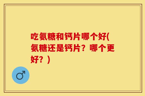 吃氨糖和钙片哪个好(氨糖还是钙片？哪个更好？)