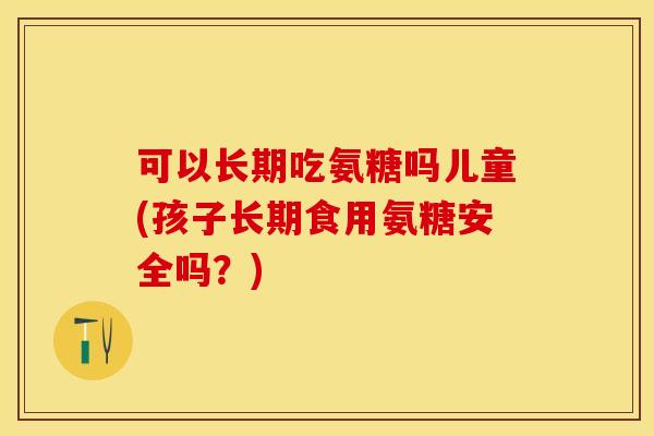 可以长期吃氨糖吗儿童(孩子长期食用氨糖安全吗？)