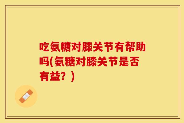 吃氨糖对膝关节有帮助吗(氨糖对膝关节是否有益？)