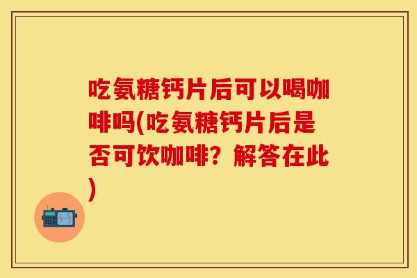 吃氨糖钙片后可以喝咖啡吗(吃氨糖钙片后是否可饮咖啡？解答在此)