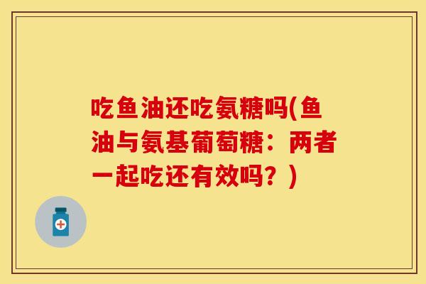 吃鱼油还吃氨糖吗(鱼油与氨基葡萄糖:两者一起吃还有效吗?) 吃鱼油还吃氨糖吗(鱼油与氨基葡萄糖:两者一起吃还有效吗?)