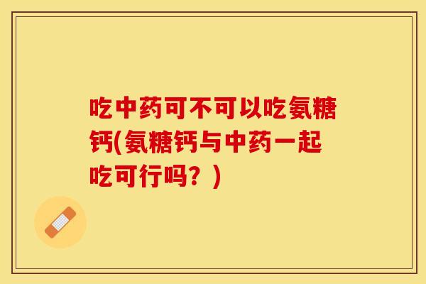 吃中药可不可以吃氨糖钙(氨糖钙与中药一起吃可行吗？)