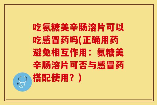 吃氨糖美辛肠溶片可以吃感冒药吗(正确用药避免相互作用：氨糖美辛肠溶片可否与感冒药搭配使用？)