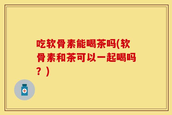 吃软骨素能喝茶吗(软骨素和茶可以一起喝吗？)