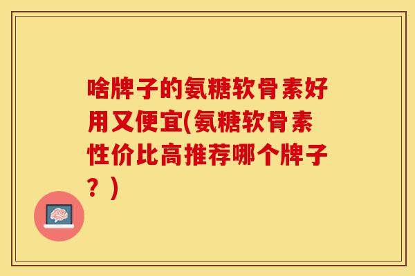 啥牌子的氨糖软骨素好用又便宜(氨糖软骨素性价比高推荐哪个牌子?) 啥牌子的氨糖软骨素好用又便宜(氨糖软骨素性价比高推荐哪个牌子?)