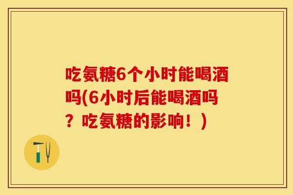 吃氨糖6个小时能喝酒吗(6小时后能喝酒吗？吃氨糖的影响！)