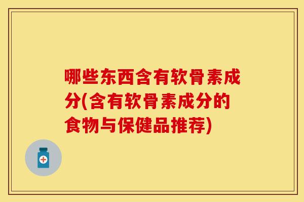 哪些东西含有软骨素成分(含有软骨素成分的食物与保健品推荐)