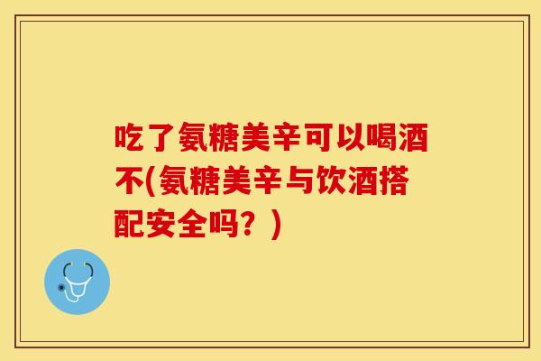 吃了氨糖美辛可以喝酒不(氨糖美辛与饮酒搭配安全吗？)