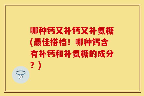哪种钙又补钙又补氨糖(佳搭档！哪种钙含有补钙和补氨糖的成分？)