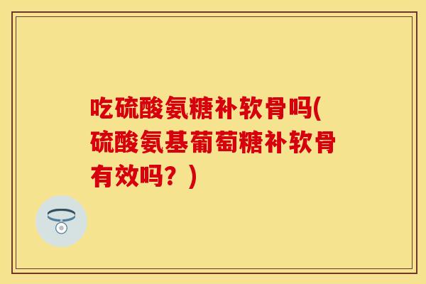 吃硫酸氨糖补软骨吗(硫酸氨基葡萄糖补软骨有效吗？)