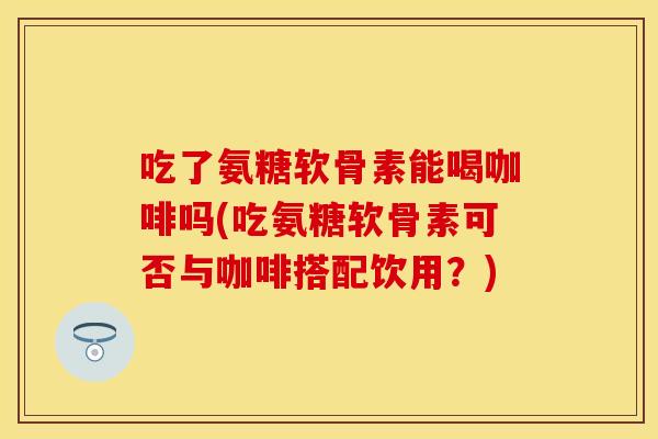 吃了氨糖软骨素能喝咖啡吗(吃氨糖软骨素可否与咖啡搭配饮用？)