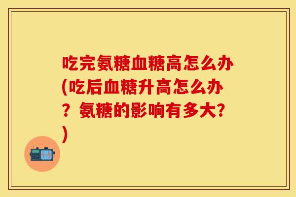 吃完氨糖血糖高怎么办(吃后血糖升高怎么办？氨糖的影响有多大？)