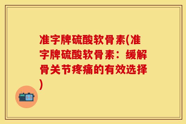 准字牌硫酸软骨素(准字牌硫酸软骨素：缓解骨关节疼痛的有效选择)