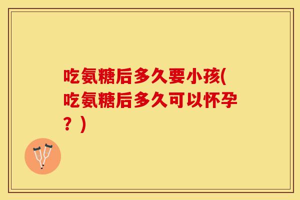 吃氨糖后多久要小孩(吃氨糖后多久可以怀孕？)