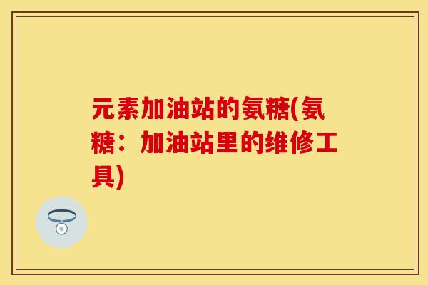元素加油站的氨糖(氨糖：加油站里的维修工具)