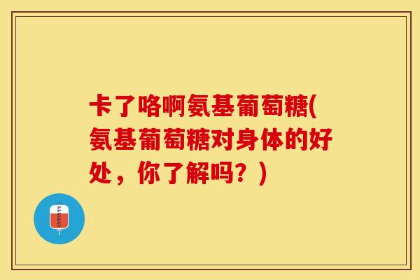 卡了咯啊氨基葡萄糖(氨基葡萄糖对身体的好处，你了解吗？)
