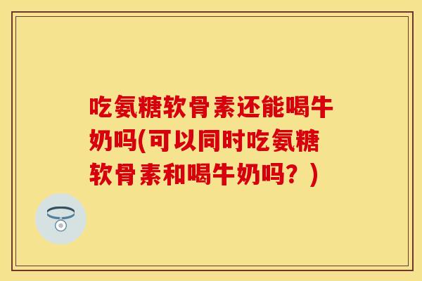 吃氨糖软骨素还能喝牛奶吗(可以同时吃氨糖软骨素和喝牛奶吗？)