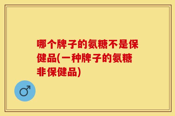 哪个牌子的氨糖不是保健品(一种牌子的氨糖非保健品)