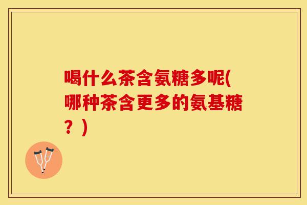喝什么茶含氨糖多呢(哪种茶含更多的氨基糖？)