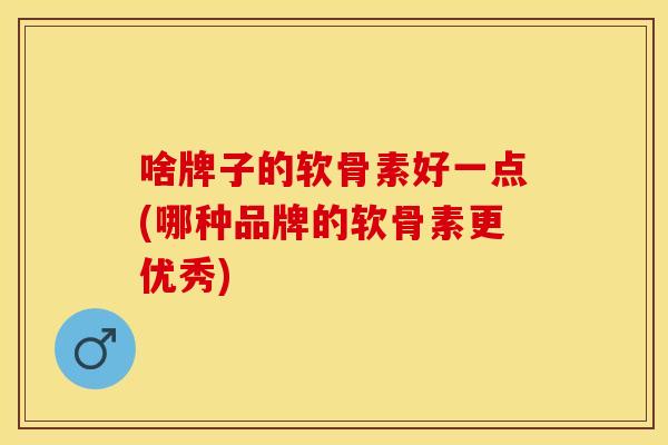 啥牌子的软骨素好一点(哪种品牌的软骨素更优秀)