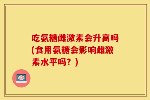 吃氨糖雌激素会升高吗(食用氨糖会影响雌激素水平吗？)
